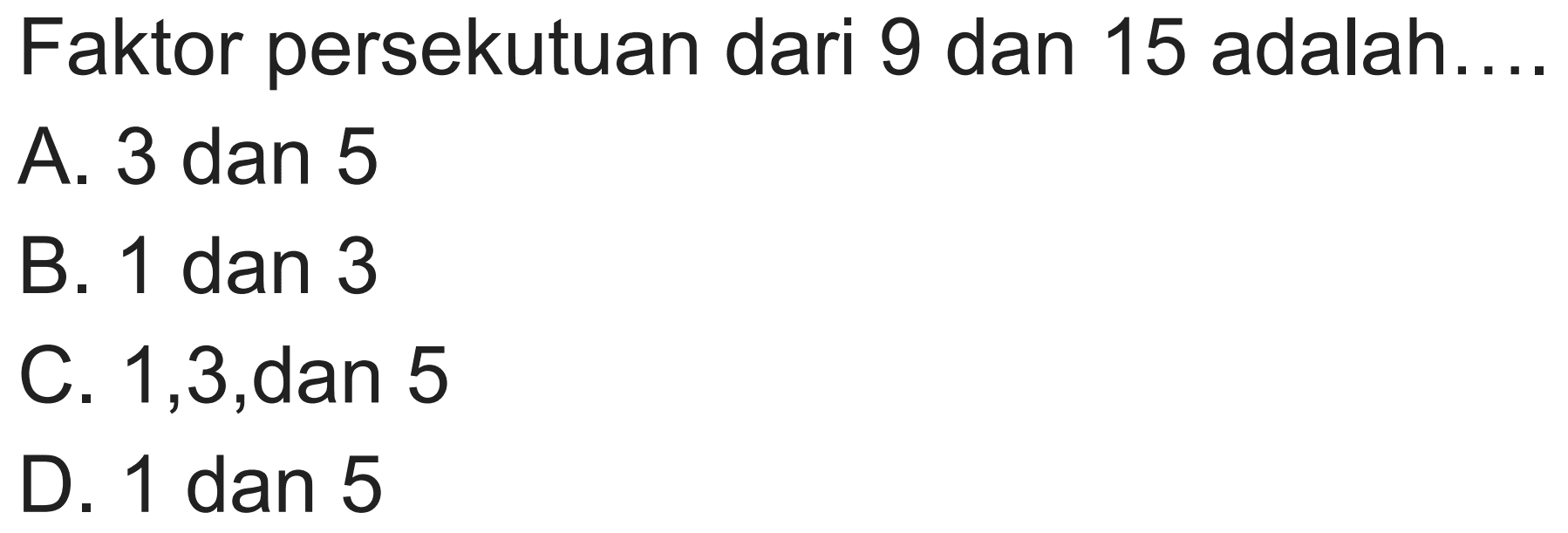 Faktor persekutuan dari 9 dan 15 adalah....
A. 3 dan 5
B. 1 dan 3
C. 1,3 , dan 5
D. 1 dan 5