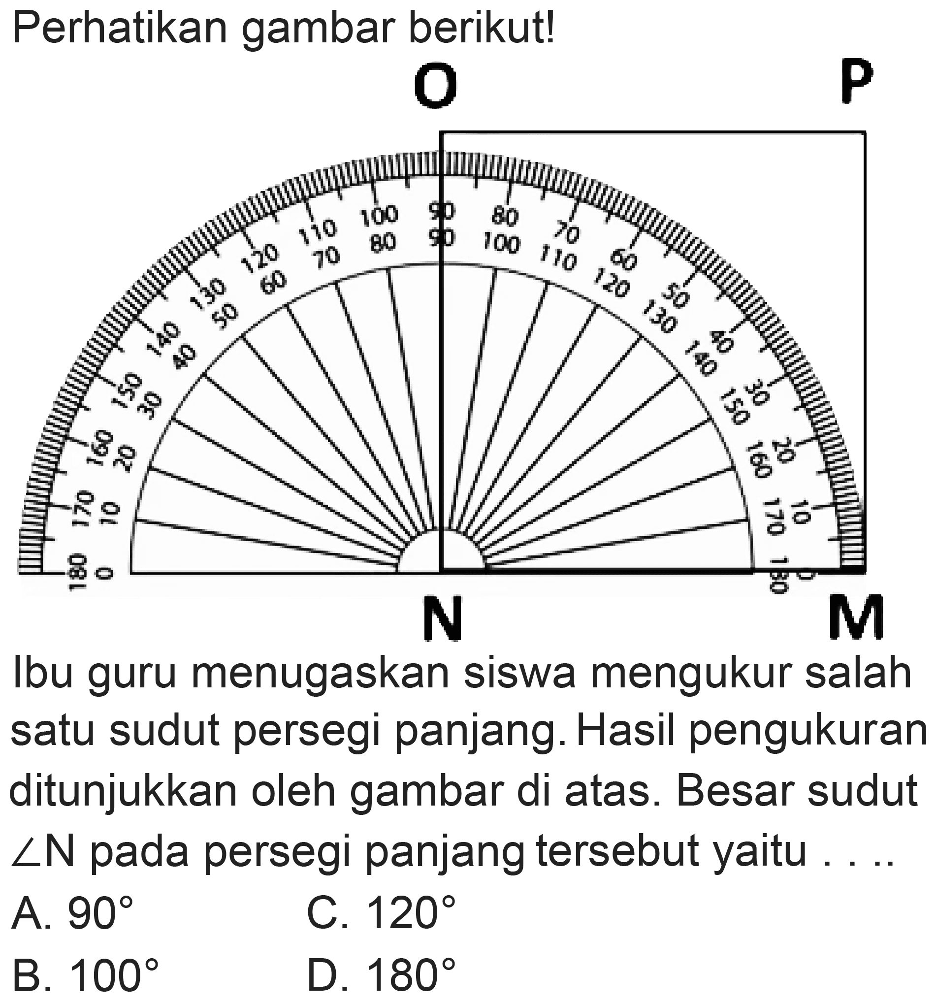 Perhatikan gambar berikut!
Ibu guru menugaskan siswa mengukur salah satu sudut persegi panjang. Hasil pengukuran ditunjukkan oleh gambar di atas. Besar sudut  sudut N  pada persegi panjang tersebut yaitu . ...
A.  90 
C.  120 
B.  100 
D.  180 