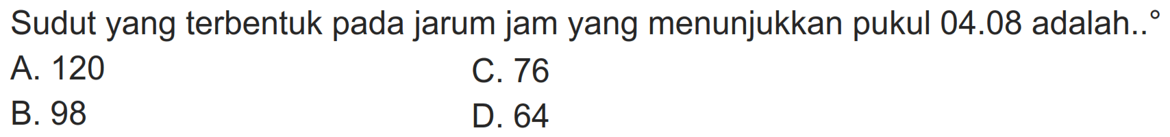 Sudut yang terbentuk pada jarum jam yang menunjukkan pukul  04.08  adalah..
A. 120
C. 76
B. 98
D. 64