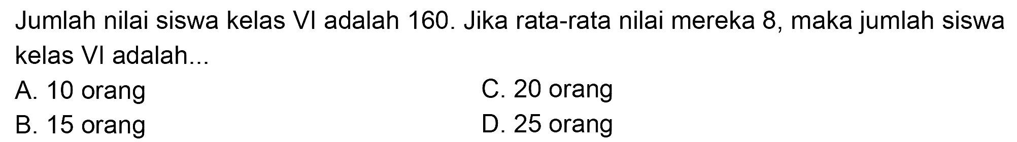 Jumlah nilai siswa kelas  VI  adalah 160 . Jika rata-rata nilai mereka 8 , maka jumlah siswa kelas  VI  adalah...
A. 10 orang
C. 20 orang
B. 15 orang
D. 25 orang