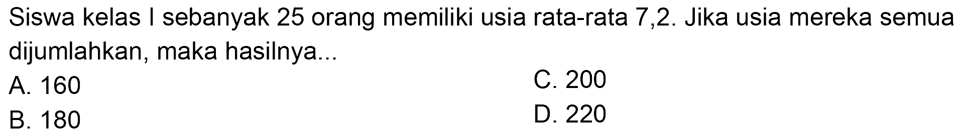 Siswa kelas I sebanyak 25 orang memiliki usia rata-rata 7,2 . Jika usia mereka semua dijumlahkan, maka hasilnya...
A. 160
C. 200
B. 180
D. 220