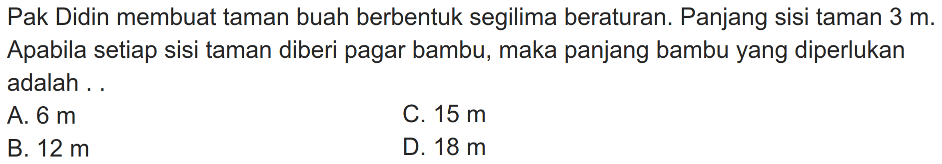 Pak Didin membuat taman buah berbentuk segilima beraturan. Panjang sisi taman  3 m . Apabila setiap sisi taman diberi pagar bambu, maka panjang bambu yang diperlukan adalah ..
A.  6 m 
C.  15 m 
B.  12 m 
D.  18 m 