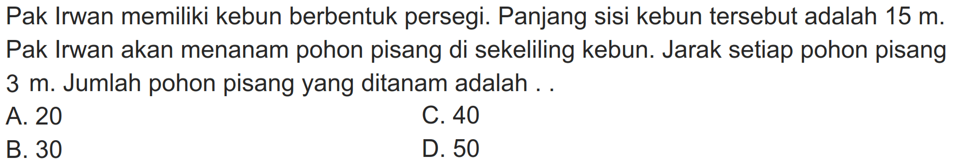 Pak Irwan memiliki kebun berbentuk persegi. Panjang sisi kebun tersebut adalah  15 m . Pak Irwan akan menanam pohon pisang di sekeliling kebun. Jarak setiap pohon pisang  3 m . Jumlah pohon pisang yang ditanam adalah . .
A. 20
C. 40
B. 30
D. 50