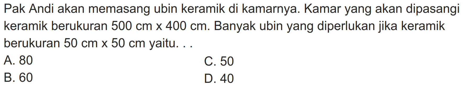 Pak Andi akan memasang ubin keramik di kamarnya. Kamar yang akan dipasangi keramik berukuran  500 cm  x  400 cm . Banyak ubin yang diperlukan jika keramik berukuran  50 cm x 50 cm  yaitu. ..
A. 80
C. 50
B. 60
D. 40