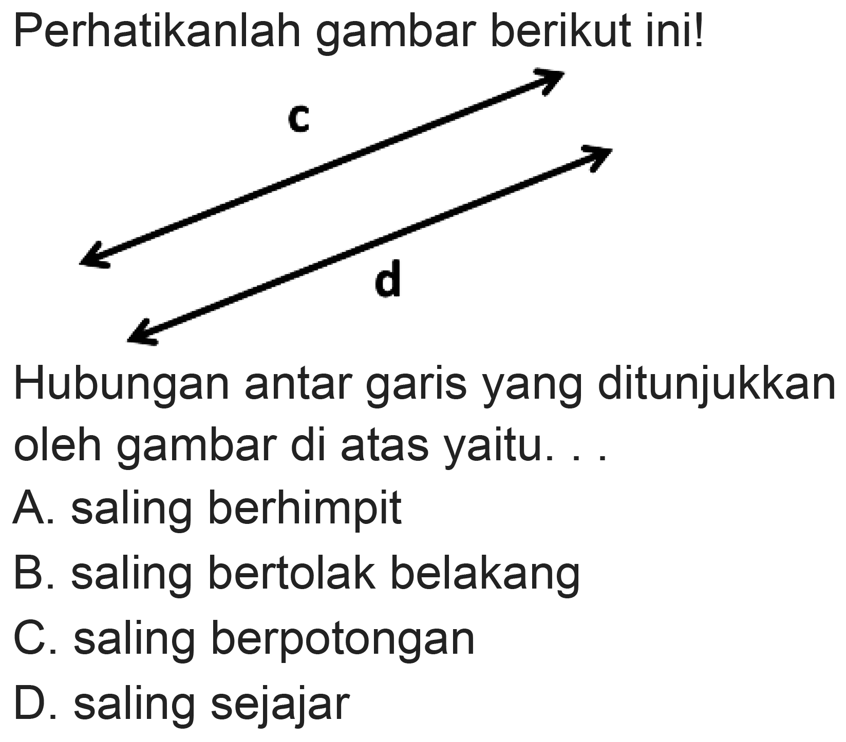 Perhatikanlah gambar berikut ini!
C
d
Hubungan antar garis yang ditunjukkan oleh gambar di atas yaitu. .
A. saling berhimpit
B. saling bertolak belakang
C. saling berpotongan
D. saling sejajar