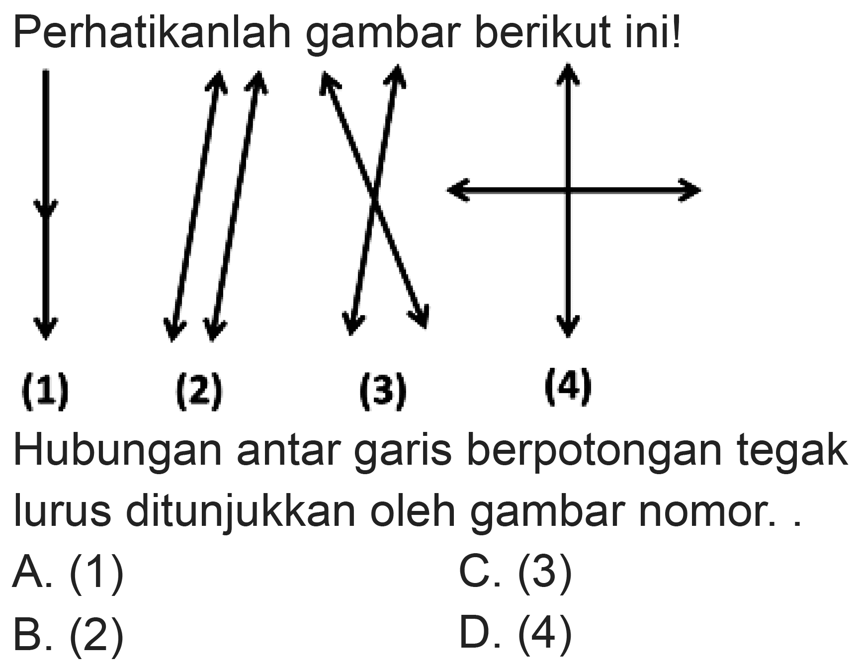 Perhatikanlah gambar berikut ini!
(1)
(2)
(3)
(4)
Hubungan antar garis berpotongan tegak lurus ditunjukkan oleh gambar nomor.
A. (1)
C. (3)
B. (2)
D. (4)