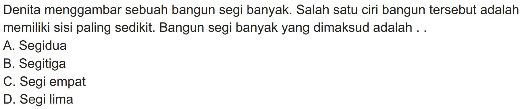 Denita menggambar sebuah bangun segi banyak. Salah satu ciri bangun tersebut adalah memiliki sisi paling sedikit. Bangun segi banyak yang dimaksud adalah ..
A. Segidua
B. Segitiga
C. Segi empat
D. Segi lima