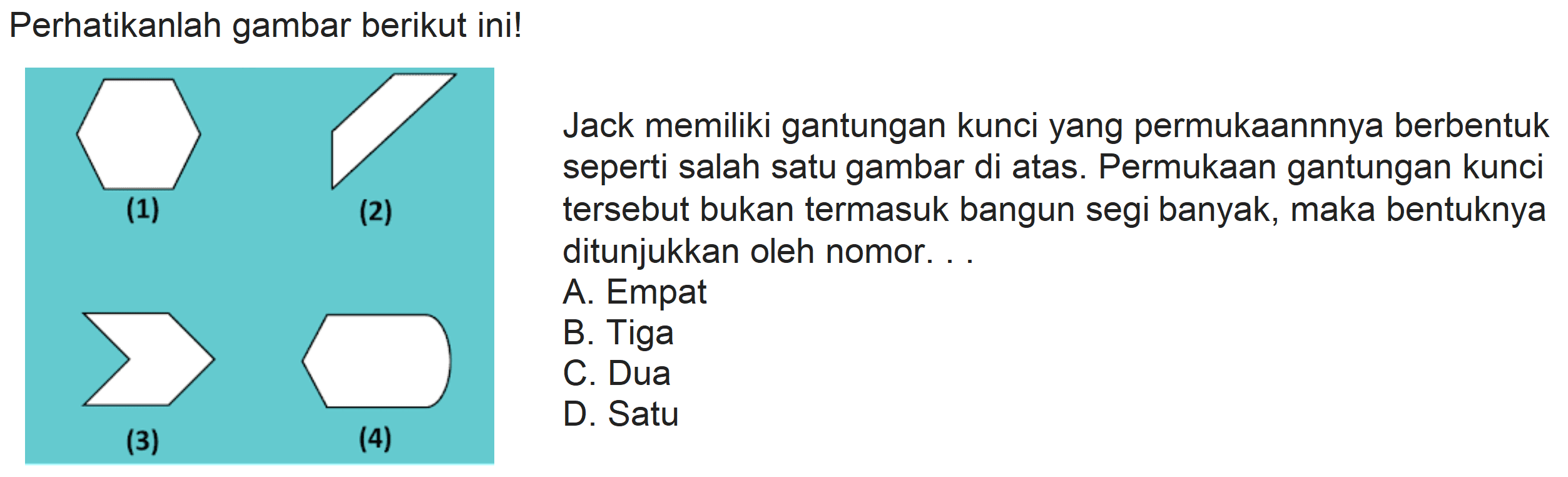 Perhatikanlah gambar berikut ini!
Jack memiliki gantungan kunci yang permukaannnya berbentuk seperti salah satu gambar di atas. Permukaan gantungan kunci
(2) tersebut bukan termasuk bangun segi banyak, maka bentuknya ditunjukkan oleh nomor. ..
A. Empat
B. Tiga
C. Dua
(3)
(4)
D. Satu