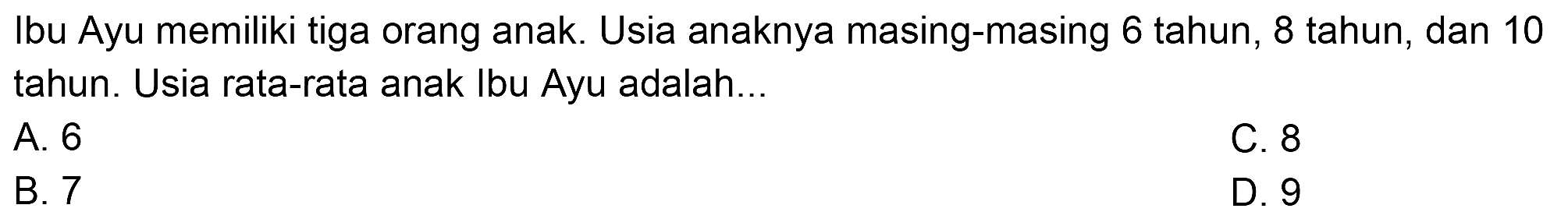 Ibu Ayu memiliki tiga orang anak. Usia anaknya masing-masing 6 tahun, 8 tahun, dan 10 tahun. Usia rata-rata anak Ibu Ayu adalah...
A. 6
C. 8
B. 7
D. 9