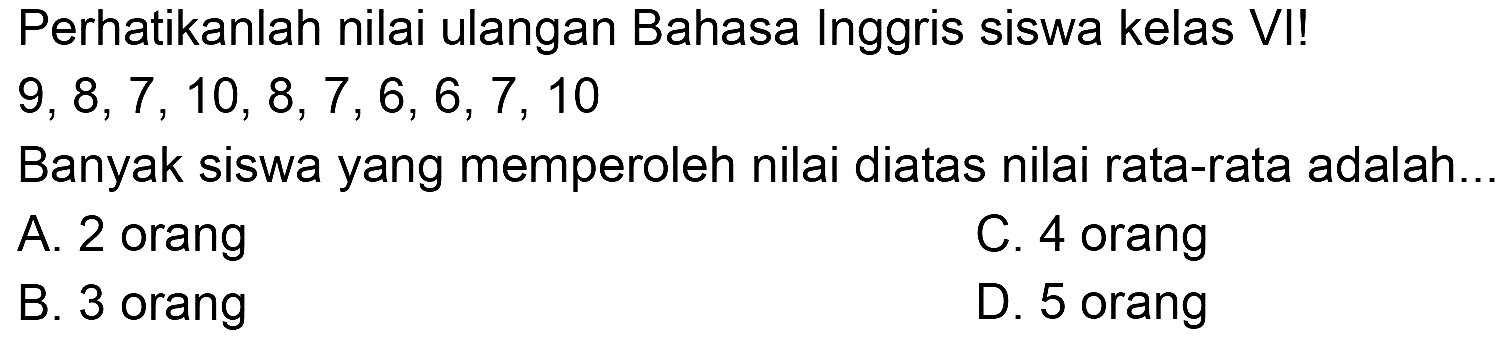 Perhatikanlah nilai ulangan Bahasa Inggris siswa kelas VI!  9,8,7,10,8,7,6,6,7,10 
Banyak siswa yang memperoleh nilai diatas nilai rata-rata adalah..
A. 2 orang
C. 4 orang
B. 3 orang
D. 5 orang