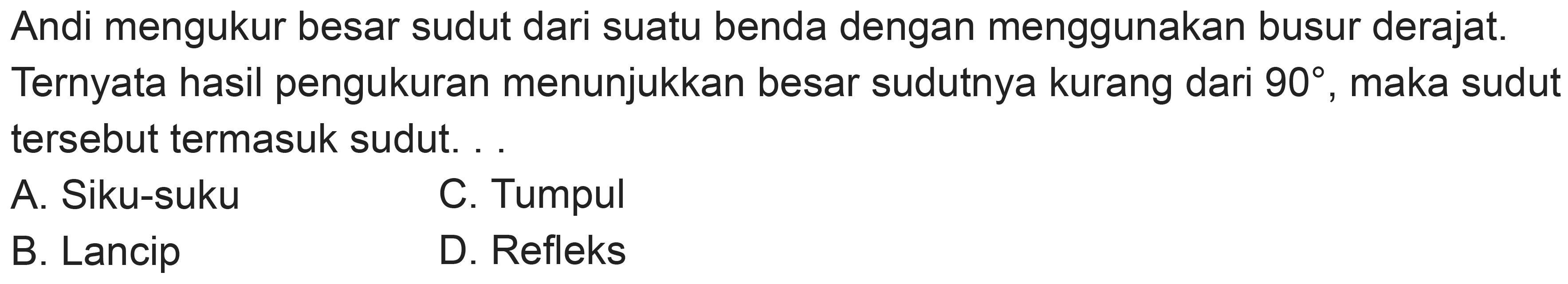 Andi mengukur besar sudut dari suatu benda dengan menggunakan busur derajat. Ternyata hasil pengukuran menunjukkan besar sudutnya kurang dari  90 , maka sudut tersebut termasuk sudut. .
A. Siku-suku
C. Tumpul
B. Lancip
D. Refleks