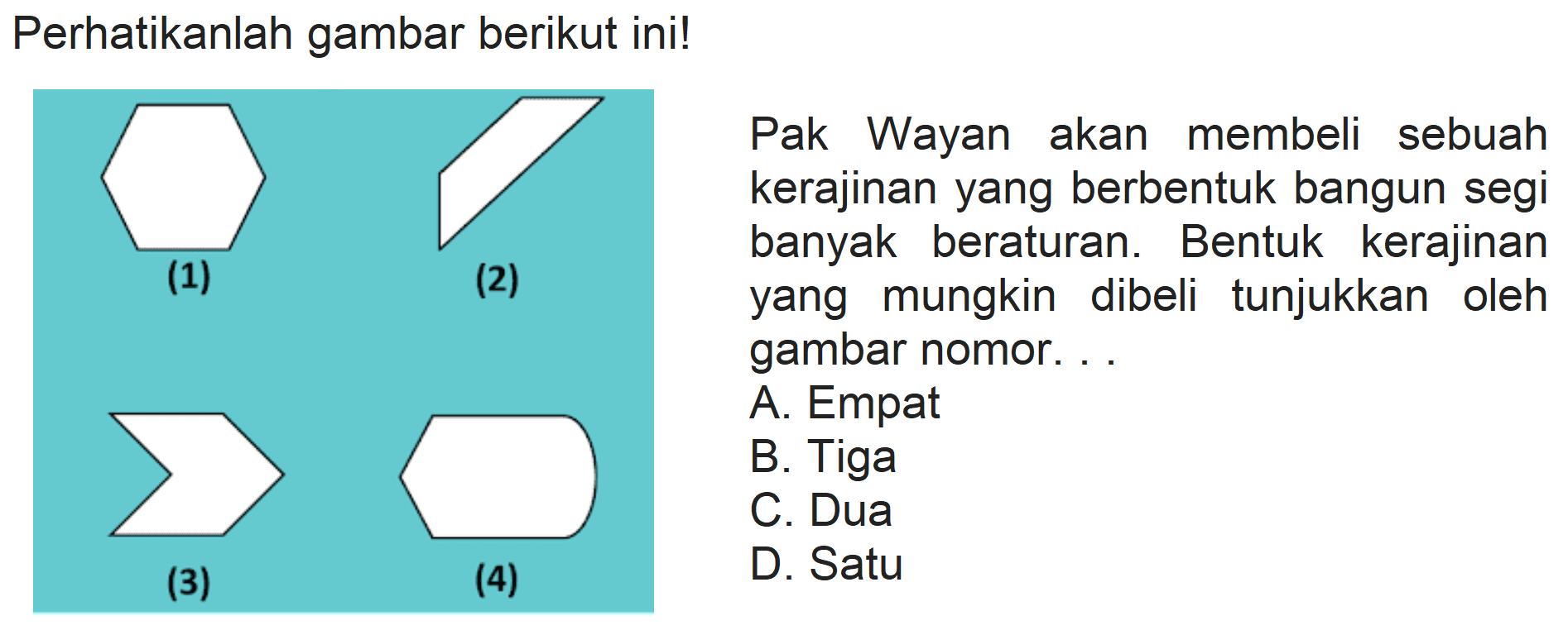 Perhatikanlah gambar berikut ini!
Pak Wayan akan membeli sebuah kerajinan yang berbentuk bangun segi banyak beraturan. Bentuk kerajinan yang mungkin dibeli tunjukkan oleh gambar nomor. ..
A. Empat
B. Tiga
C. Dua
D. Satu