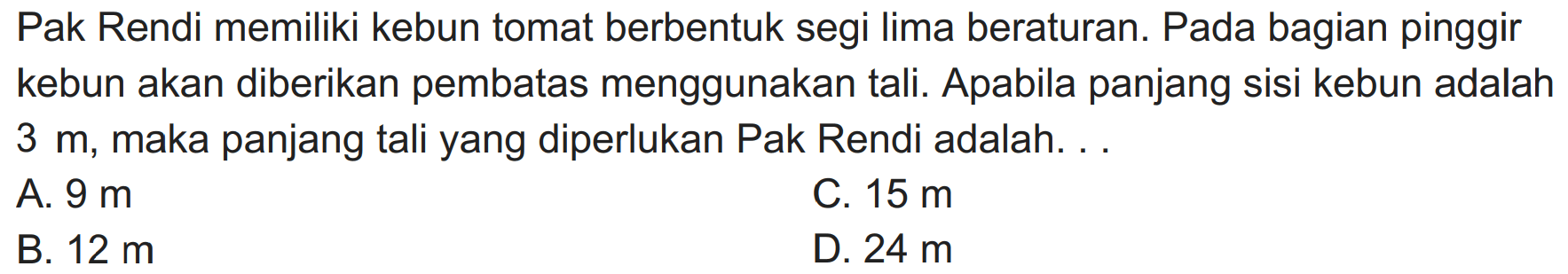 Pak Rendi memiliki kebun tomat berbentuk segi lima beraturan. Pada bagian pinggir kebun akan diberikan pembatas menggunakan tali. Apabila panjang sisi kebun adalah  3 m , maka panjang tali yang diperlukan Pak Rendi adalah. . .
A.  9 m 
C.  15 m 
B.  12 m 
D.  24 m 