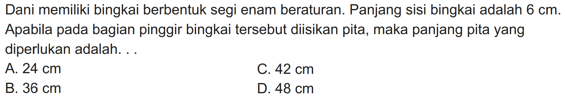 Dani memiliki bingkai berbentuk segi enam beraturan. Panjang sisi bingkai adalah  6 cm . Apabila pada bagian pinggir bingkai tersebut diisikan pita, maka panjang pita yang diperlukan adalah. . .
A.  24 cm 
C.  42 cm 
B.  36 cm 
D.  48 cm 