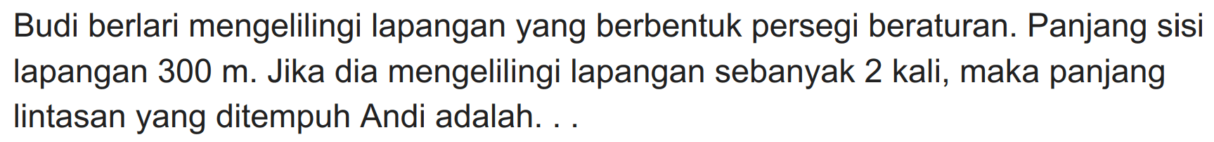 Budi berlari mengelilingi lapangan yang berbentuk persegi beraturan. Panjang sisi lapangan  300 m . Jika dia mengelilingi lapangan sebanyak 2 kali, maka panjang lintasan yang ditempuh Andi adalah. ..