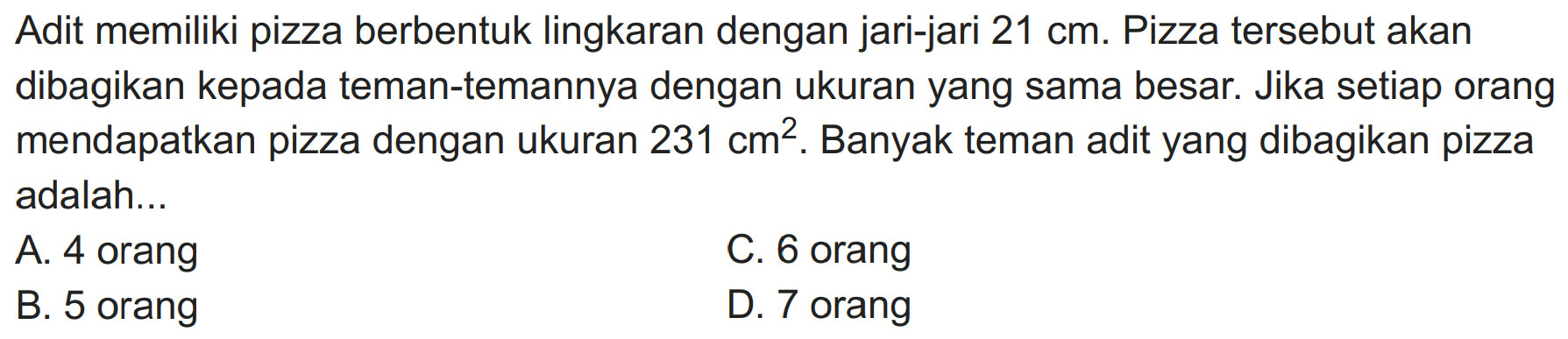 Adit memiliki pizza berbentuk lingkaran dengan jari-jari  21 cm . Pizza tersebut akan dibagikan kepada teman-temannya dengan ukuran yang sama besar. Jika setiap orang mendapatkan pizza dengan ukuran  231 cm^(2) . Banyak teman adit yang dibagikan pizza adalah...
A. 4 orang
C. 6 orang
B. 5 orang
D. 7 orang