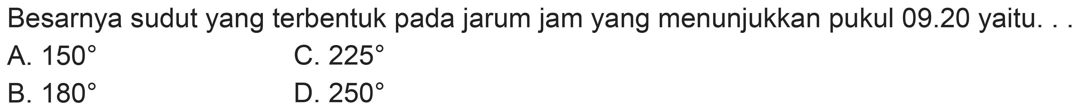 Besarnya sudut yang terbentuk pada jarum jam yang menunjukkan pukul  09.20  yaitu.
A.  150 
C.  225 
B.  180 
D.  250 