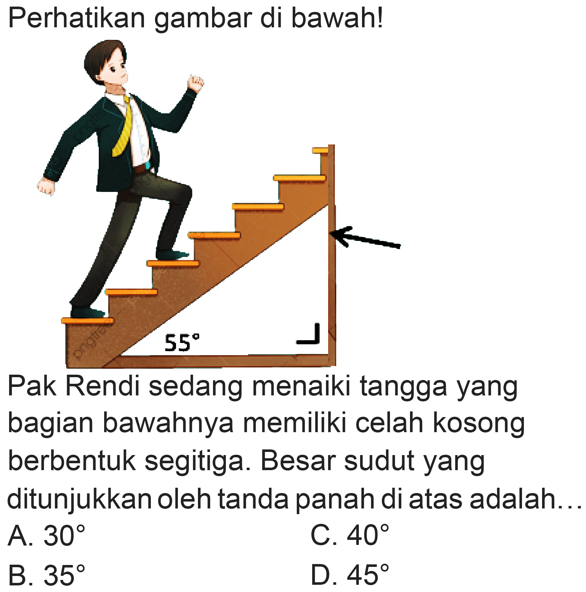 Perhatikan gambar di bawah!
Pak Rendi sedang menaiki tangga yang bagian bawahnya memiliki celah kosong berbentuk segitiga. Besar sudut yang ditunjukkan oleh tanda panah di atas adalah..
A.  30 
C.  40 
B.  35 
D.  45 