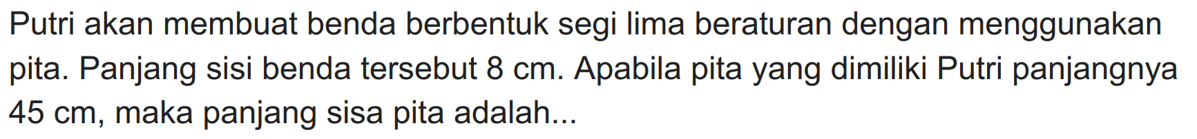 Putri akan membuat benda berbentuk segi lima beraturan dengan menggunakan pita. Panjang sisi benda tersebut  8 cm . Apabila pita yang dimiliki Putri panjangnya  45 cm , maka panjang sisa pita adalah...