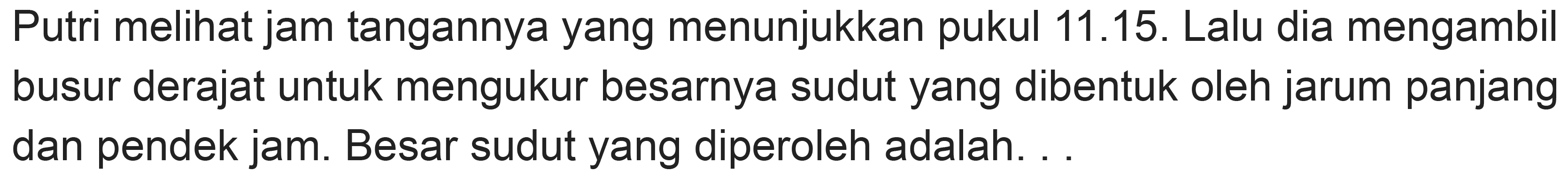 Putri melihat jam tangannya yang menunjukkan pukul 11.15. Lalu dia mengambil busur derajat untuk mengukur besarnya sudut yang dibentuk oleh jarum panjang dan pendek jam. Besar sudut yang diperoleh adalah. .