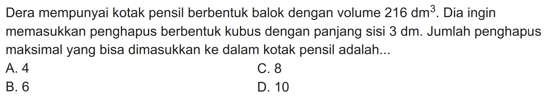 Dera mempunyai kotak pensil berbentuk balok dengan volume  216 dm^(3) . Dia ingin memasukkan penghapus berbentuk kubus dengan panjang sisi  3 dm . Jumlah penghapus maksimal yang bisa dimasukkan ke dalam kotak pensil adalah...
A. 4
C. 8
B. 6
D. 10