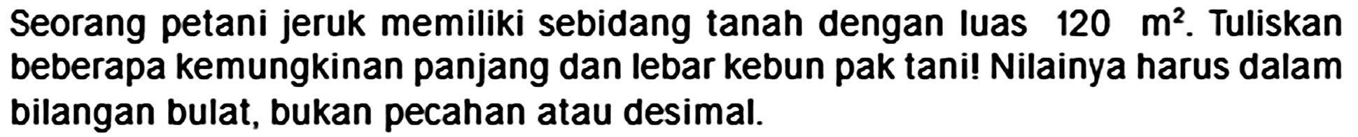 Seorang petani jeruk memiliki sebidang tanah dengan luas  120 m^(2) . Tuliskan beberapa kemungkinan panjang dan lebar kebun pak tani! Nilainya harus dalam bilangan bulat, bukan pecahan atau desimal.