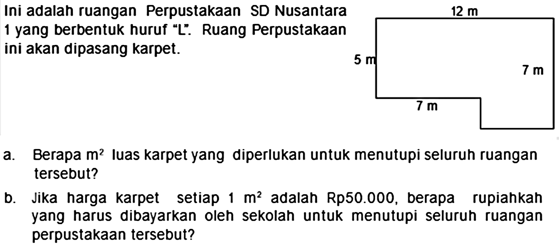 Ini adalah ruangan Perpustakaan SD Nusantara 1 yang berbentuk huruf "L". Ruang Perpustakaan ini akan dipasang karpet.
 12 m 
 5 m 
 7 m 
 7 m 
a. Berapa  m^(2)  Iuas karpet yang diperlukan untuk menutupi seluruh ruangan tersebut?
b. Jika harga karpet setiap  1 m^(2)  adalah Rp50.000, berapa rupiahkah yang harus dibayarkan oleh sekolah untuk menutupi seluruh ruangan perpustakaan tersebut?