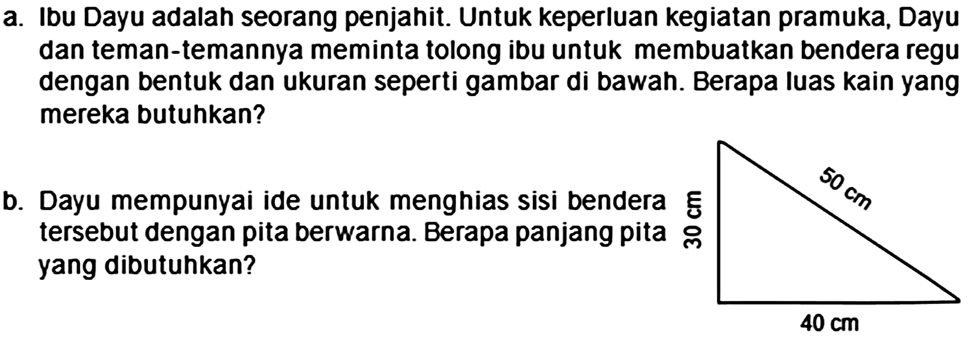 a. Ibu Dayu adalah seorang penjahit. Untuk keperluan kegiatan pramuka, Dayu dan teman-temannya meminta tolong ibu untuk membuatkan bendera regu dengan bentuk dan ukuran seperti gambar di bawah. Berapa luas kain yang mereka butuhkan?
b. Dayu mempunyai ide untuk menghias sisi bendera EE tersebut dengan pita berwarna. Berapa panjang pita o्ల yang dibutuhkan?
 40 cm 