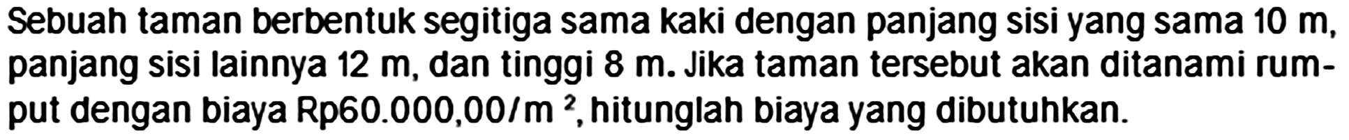 Sebuah taman berbentuk segitiga sama kaki dengan panjang sisi yang sama  10 m , panjang sisi lainnya  12 m , dan tinggi  8 m . Jika taman tersebut akan ditanami rumput dengan biaya Rp60.000,00/m², hitunglah biaya yang dibutuhkan.