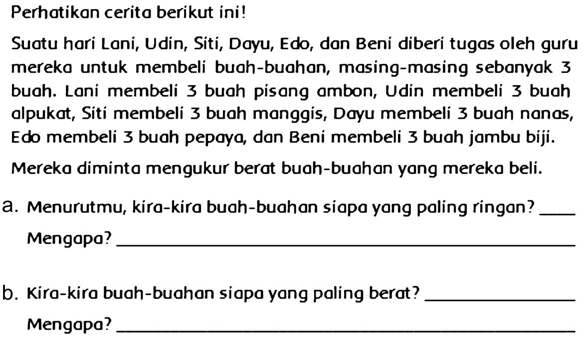 Perhatikan cerita berikut ini !
Suatu hari Loni, Udin, Siti, Dayu, Edo, dan Beni diberi tugas oleh guru mereko untuk membeli buah-buahan, masing-masing sebanyak 3 buah. Loni membeli 3 buah pisang ambon, Udin membeli 3 buoh alpukat, Siti membeli 3 buah monggis, Dayu membeli 3 buah nonas, Edo membeli 3 buah pepaya, dan Beni membeli 3 buah jambu biji. Mereka diminto mengukur berat buah-buahan yong mereka beli.
a. Menurutmu, kira-kira buah-buahan siapo yong paling ringon? Mengapo?
b. Kira-kira buah-buahan siapa yong paling berat? Mengapo?