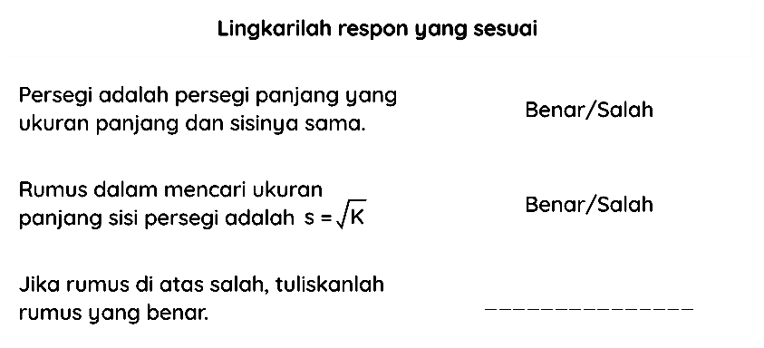 Lingkarilah respon yang sesuai
Persegi adalah persegi panjang yang
Benar/Salah
ukuran panjang dan sisinya sama.
Rumus dalam mencari ukuran
Benar/Salah
panjang sisi persegi adalah  s=akar(K) 
Jika rumus di atas salah, tuliskanlah
rumus yang benar.