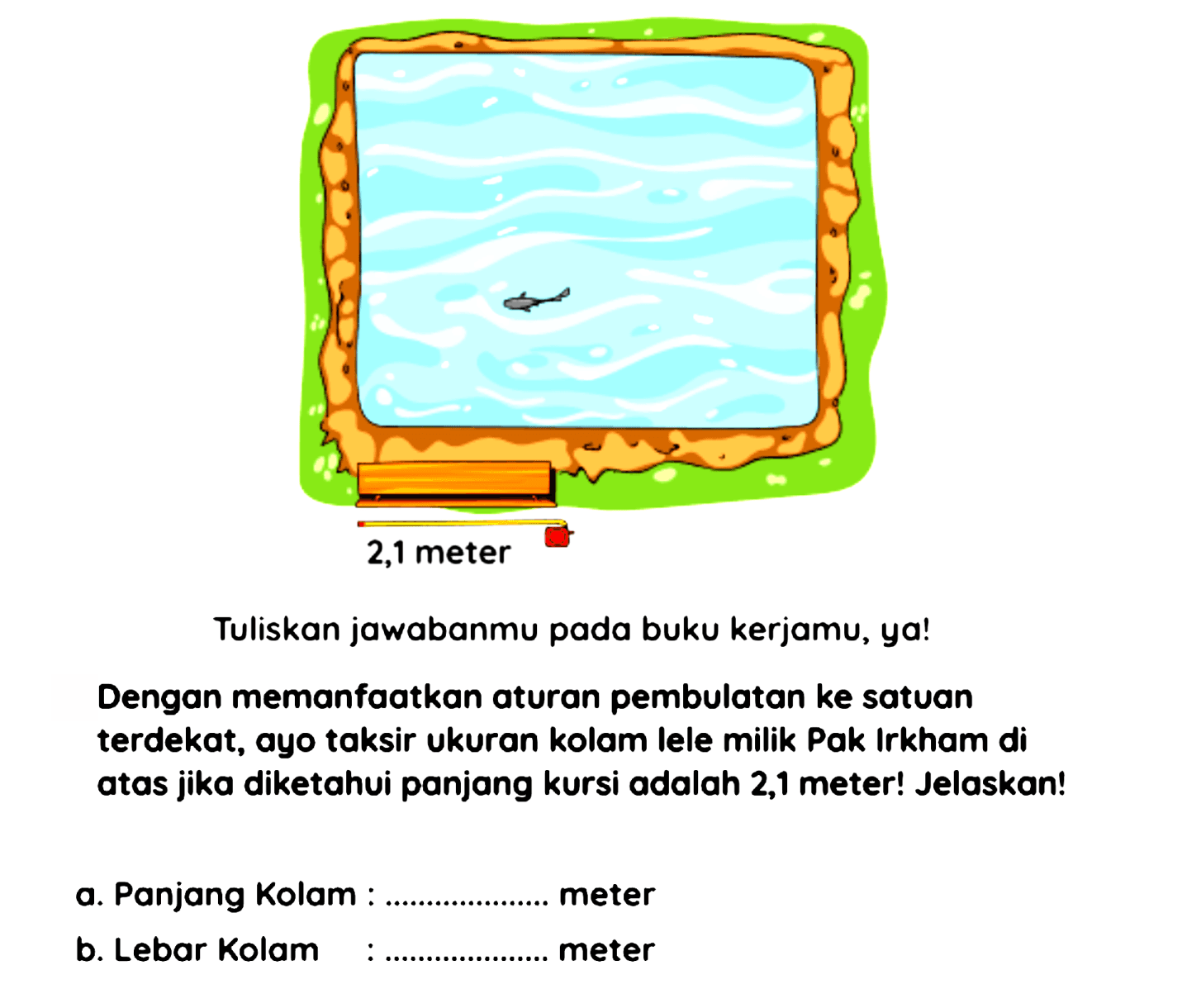 Tuliskan jawabanmu pada buku kerjamu, ya!
Dengan memanfaatkan aturan pembulatan ke satuan terdekat, ayo taksir ukuran kolam lele milik Pak Irkham di atas jika diketahui panjang kursi adalah 2,1 meter! Jelaskan!
a. Panjang Kolam : meter
b. Lebar Kolam meter