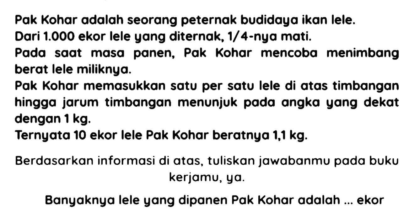 Pak Kohar adalah seorang peternak budidaya ikan lele.
Dari  1.000  ekor lele yang diternak,  1 / 4 -nya mati.
Pada saat masa panen, Pak Kohar mencoba menimbang berat lele miliknya.
Pak Kohar memasukkan satu per satu lele di atas timbangan hingga jarum timbangan menunjuk pada angka yang dekat dengan  1 kg .
Ternyata 10 ekor lele Pak Kohar beratnya  1,1 kg .
Berdasarkan informasi di atas, tuliskan jawabanmu pada buku kerjamu, ya.

Banyaknya lele yang dipanen Pak Kohar adalah ... ekor