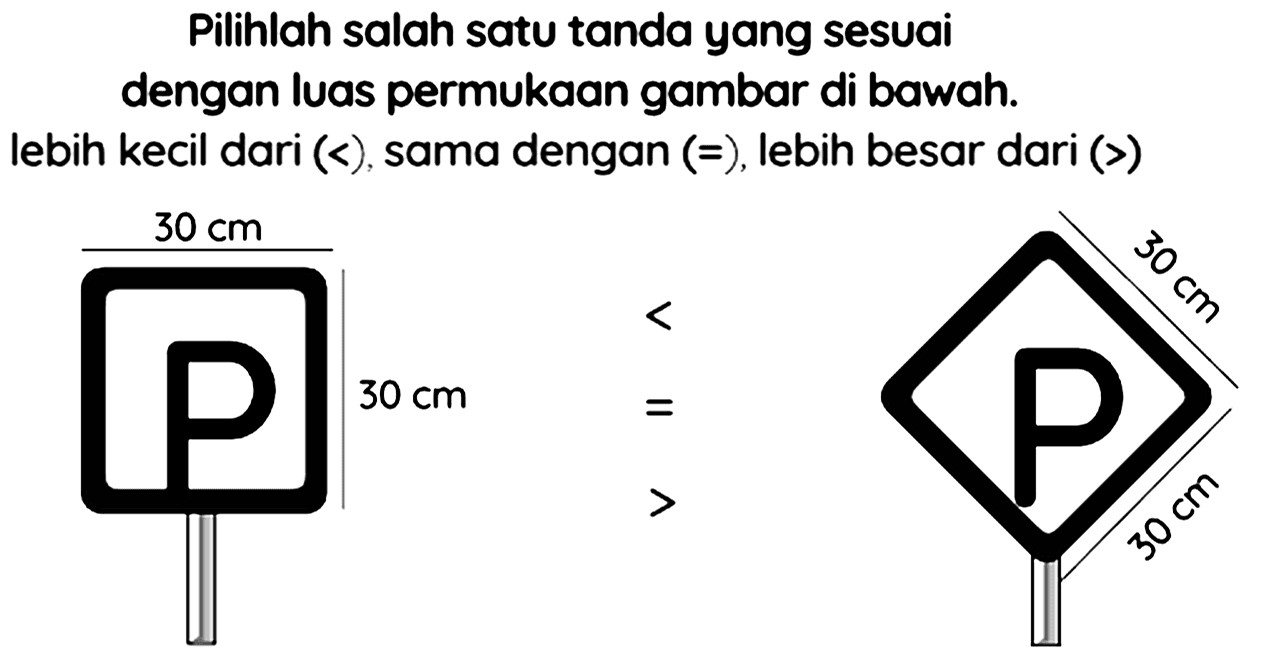 Pilihlah salah satu tanda yang sesuai dengan luas permukaan gambar di bawah. lebih kecil dari  (<) , sama dengan  (=) , lebih besar dari  (>) 
30 cm 30 cm < = > 30 cm 30 cm