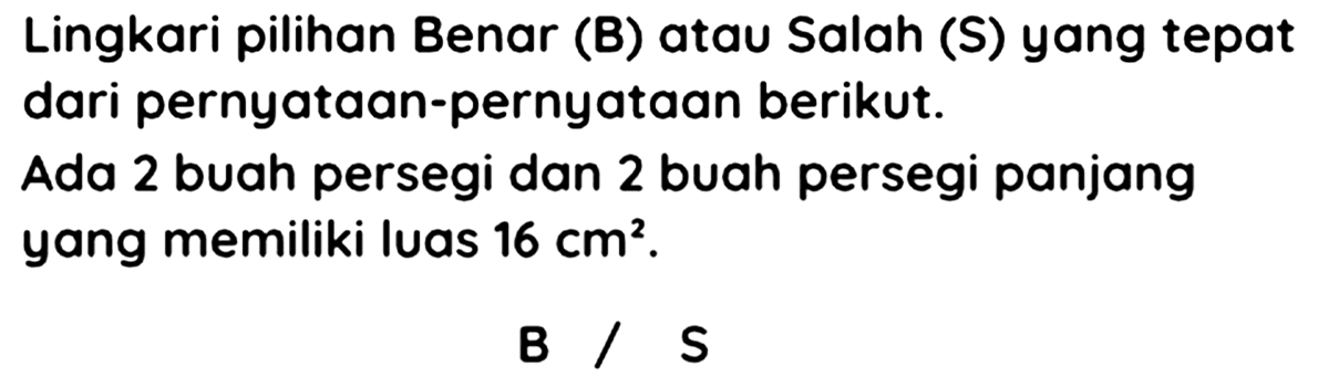 Lingkari pilihan Benar (B) atau Salah (S) yang tepat dari pernyataan-pernyataan berikut.
Ada 2 buah persegi dan 2 buah persegi panjang yang memiliki luas  16 cm^(2) .
 B / S 