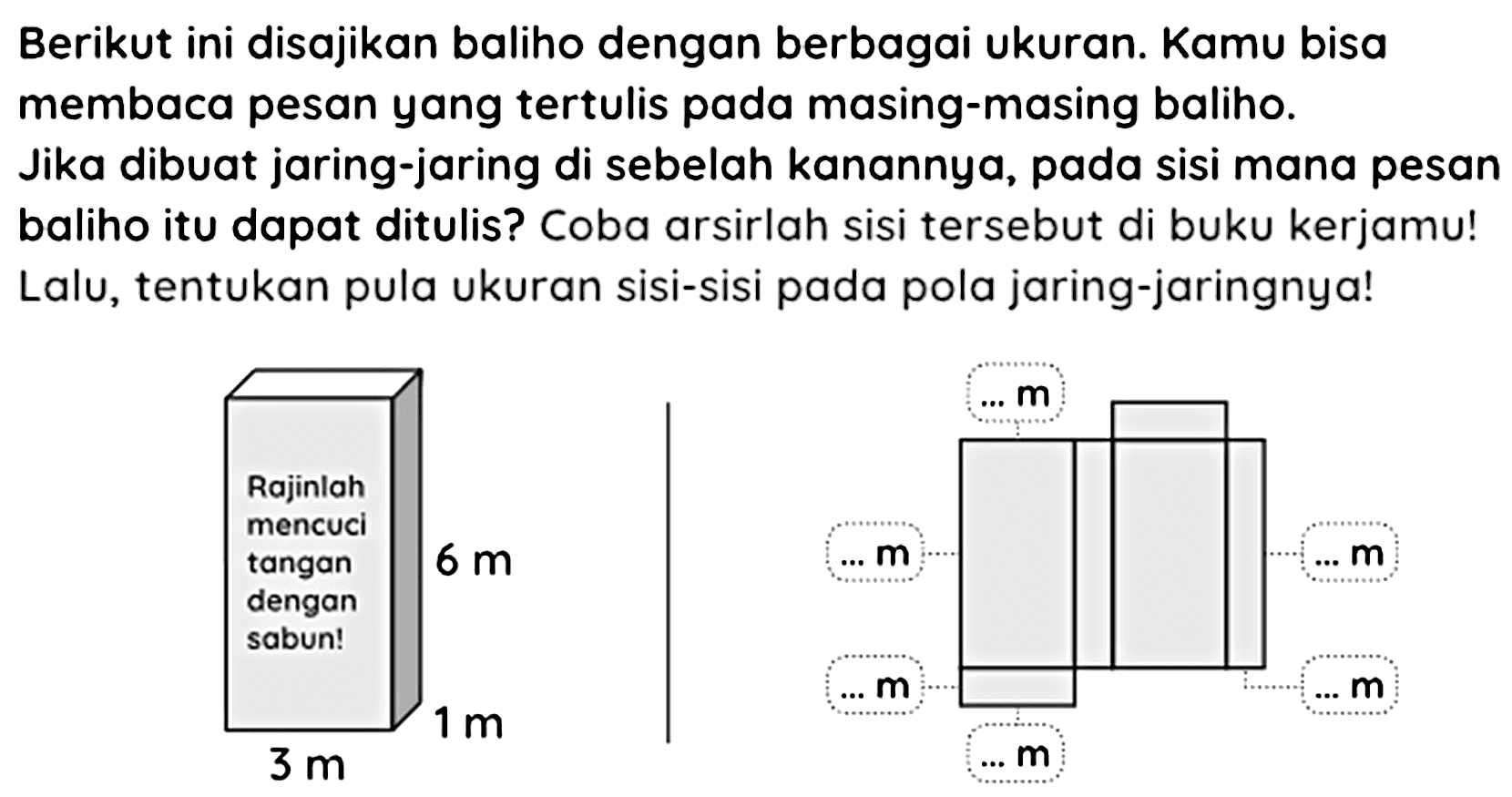 Berikut ini disajikan baliho dengan berbagai ukuran. Kamu bisa membaca pesan yang tertulis pada masing-masing baliho.
Jika dibuat jaring-jaring di sebelah kanannya, pada sisi mana pesan baliho itu dapat ditulis? Coba arsirlah sisi tersebut di buku kerjamu! Lalu, tentukan pula ukuran sisi-sisi pada pola jaring-jaringnya!