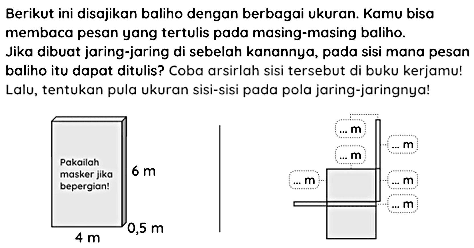 Berikut ini disajikan baliho dengan berbagai ukuran. Kamu bisa membaca pesan yang tertulis pada masing-masing baliho.
Jika dibuat jaring-jaring di sebelah kanannya, pada sisi mana pesan baliho itu dapat ditulis? Coba arsirlah sisi tersebut di buku kerjamu! Lalu, tentukan pula ukuran sisi-sisi pada pola jaring-jaringnya!