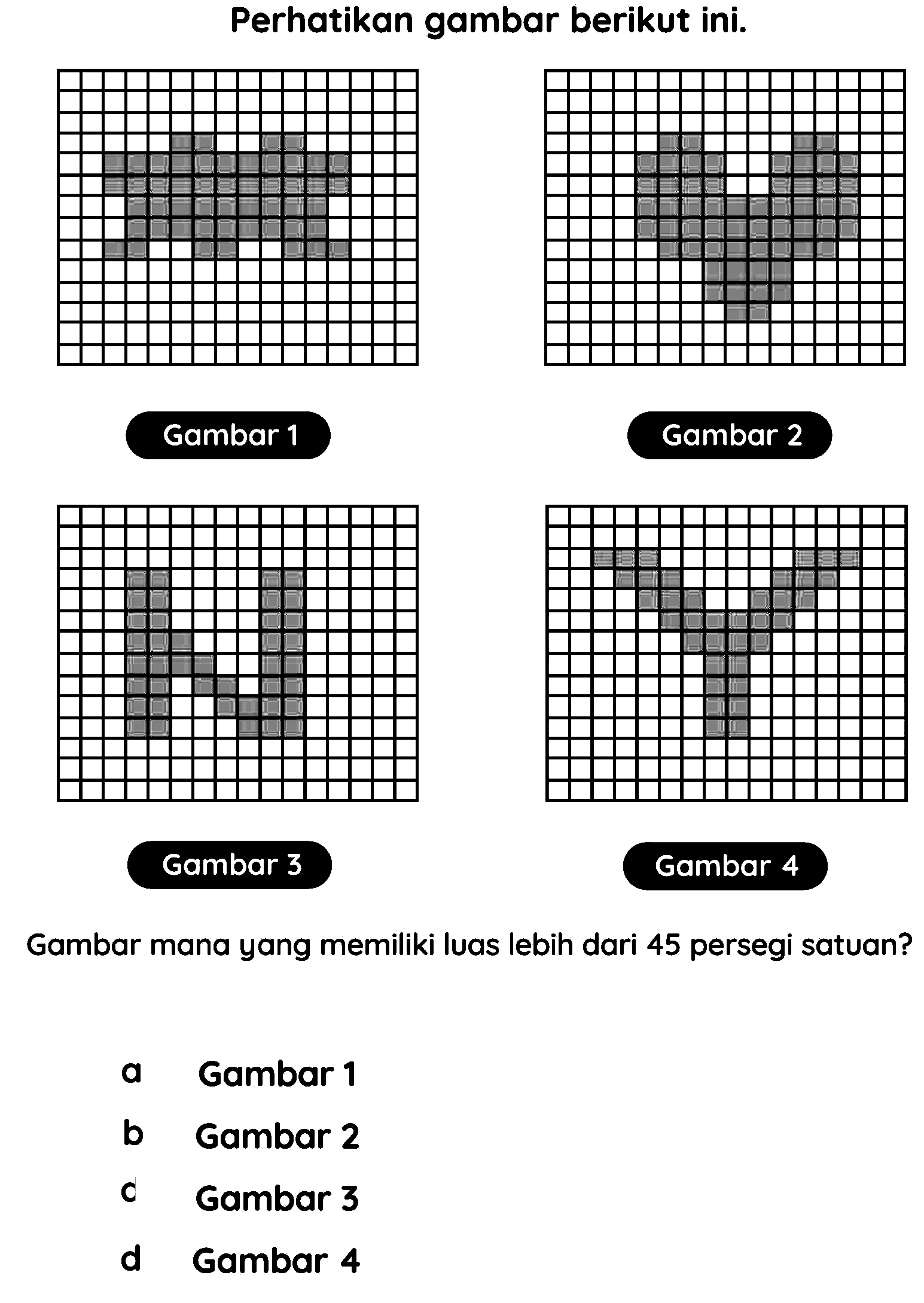 Perhatikan gambar berikut ini.
Gambar 1
Gambar 2
Gambar 3
Gambar 4
Gambar mana yang memiliki luas lebih dari 45 persegi satuan?
a Gambar 1
b Gambar 2
C Gambar 3
d Gambar 4