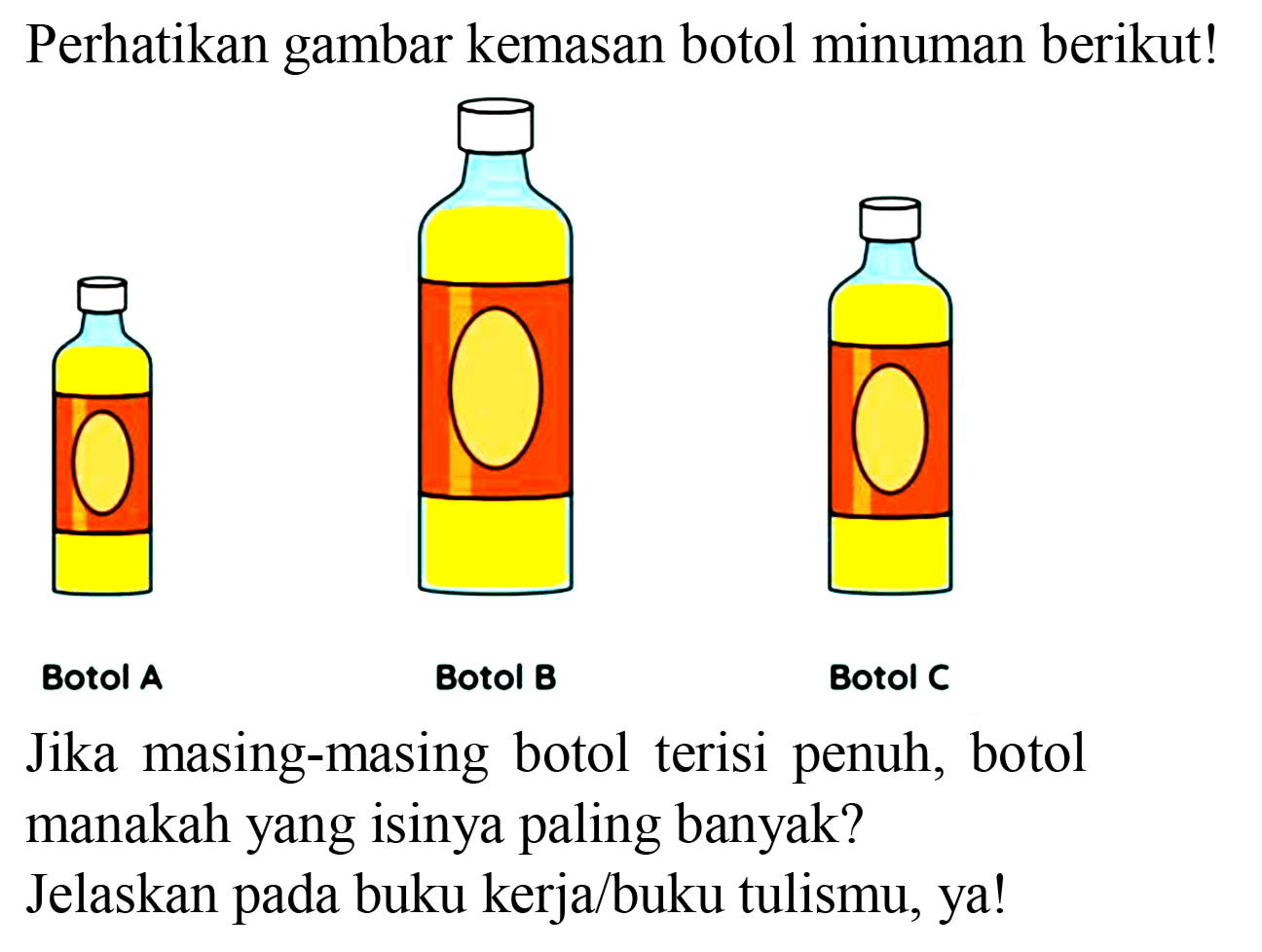 Perhatikan gambar kemasan botol minuman berikut!
Botol A
Botol B
Botol C
Jika masing-masing botol terisi penuh, botol manakah yang isinya paling banyak?
Jelaskan pada buku kerja/buku tulismu, ya!