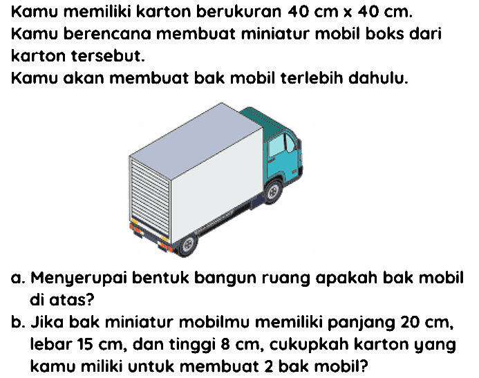 Kamu memiliki karton berukuran  40 cm x 40 cm . Kamu berencana membuat miniatur mobil boks dari karton tersebut.
Kamu akan membuat bak mobil terlebih dahulu.
a. Menyerupai bentuk bangun ruang apakah bak mobil di atas?
b. Jika bak miniatur mobilmu memiliki panjang  20 cm , lebar  15 cm , dan tinggi  8 cm , cukupkah karton yang kamu miliki untuk membuat 2 bak mobil?