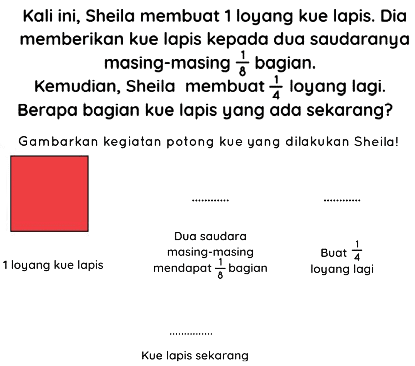 Kali ini, Sheila membuat 1 loyang kue lapis. Dia memberikan kue lapis kepada dua saudaranya masing-masing  (1)/(8)  bagian.
Kemudian, Sheila membuat  (1)/(4)  loyang lagi. Berapa bagian kue lapis yang ada sekarang?
Gambarkan kegiatan potong kue yang dilakukan Sheila!
Kue lapis sekarang