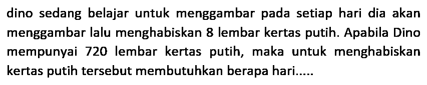 dino sedang belajar untuk menggambar pada setiap hari dia akan menggambar lalu menghabiskan 8 lembar kertas putih. Apabila Dino mempunyai 720 lembar kertas putih, maka untuk menghabiskan kertas putih tersebut membutuhkan berapa hari.....