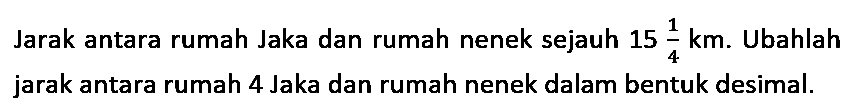 Jarak antara rumah Jaka dan rumah nenek sejauh 15 1/4 km . Ubahlah jarak antara rumah 4 Jaka dan rumah nenek dalam bentuk desimal.