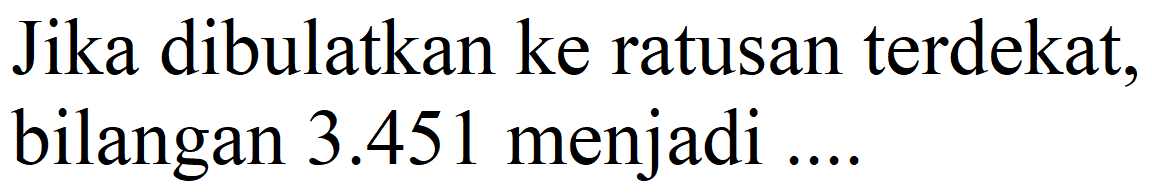 Jika dibulatkan ke ratusan terdekat, bilangan  3.451  menjadi ....