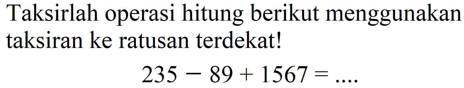 Taksirlah operasi hitung berikut menggunakan taksiran ke ratusan terdekat!

235-89+1567=...
