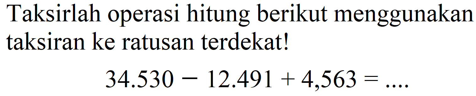 Taksirlah operasi hitung berikut menggunakan taksiran ke ratusan terdekat!

34.530-12.491+4,563=... .
