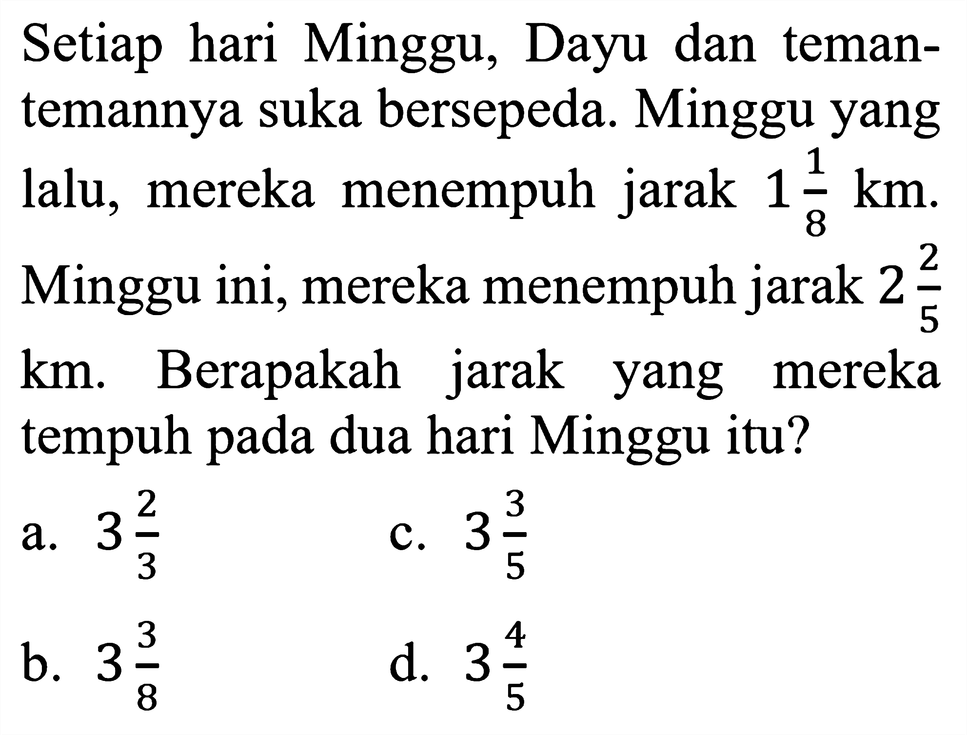 Setiap hari Minggu, Dayu dan teman-temannya suka bersepeda. Minggu yang lalu, mereka menempuh jarak 1 1/8 km. Minggu ini, mereka menempuh jarak 2 2/5 km. Berapakah jarak yang mereka tempuh pada dua hari Minggu itu?