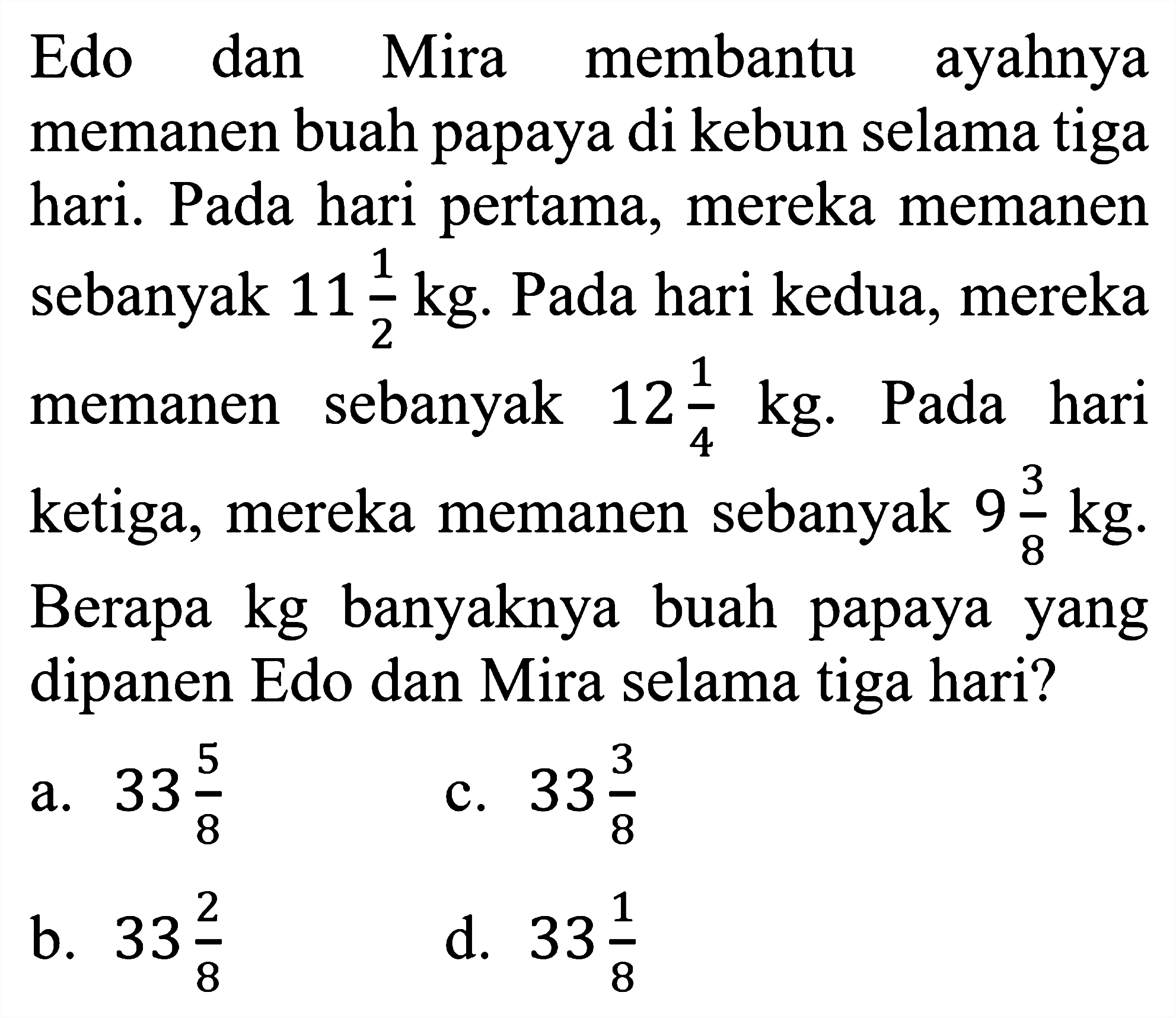 Edo dan Mira membantu ayahnya memanen buah papaya di kebun selama tiga hari. Pada hari pertama, mereka memanen sebanyak  11 1/2 kg . Pada hari kedua, mereka memanen sebanyak  12 1/4 kg . Pada hari ketiga, mereka memanen sebanyak  9 3/8 kg .
Berapa kg banyaknya buah papaya yang dipanen Edo dan Mira selama tiga hari?
