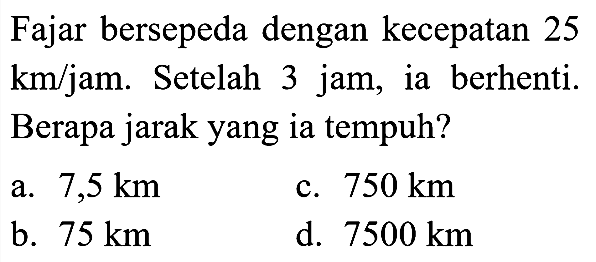 Fajar bersepeda dengan kecepatan 25  km/jam . Setelah 3 jam, ia berhenti. Berapa jarak yang ia tempuh?
a.  7,5 km 
c.  750 km 
b.  75 km 
d.  7500 km 