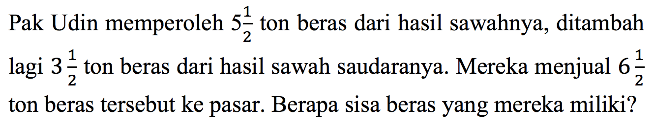 Pak Udin memperoleh 5 1/2 ton beras dari hasil sawahnya, ditambah lagi 3 1/2 ton beras dari hasil sawah saudaranya. Mereka menjual 6 1/2 ton beras tersebut ke pasar. Berapa sisa beras yang mereka miliki?